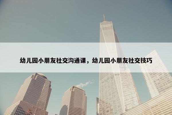 幼儿园小朋友社交沟通课，幼儿园小朋友社交技巧