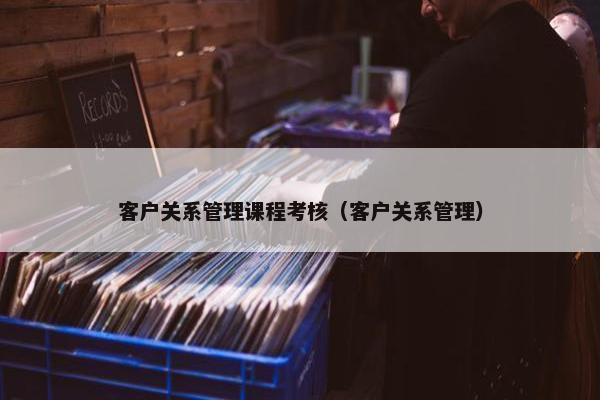 客户关系管理课程考核（客户关系管理）