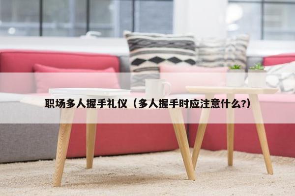 职场多人握手礼仪（多人握手时应注意什么?）