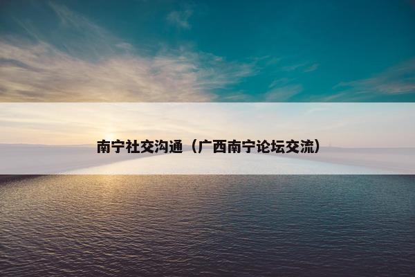 南宁社交沟通（广西南宁论坛交流）