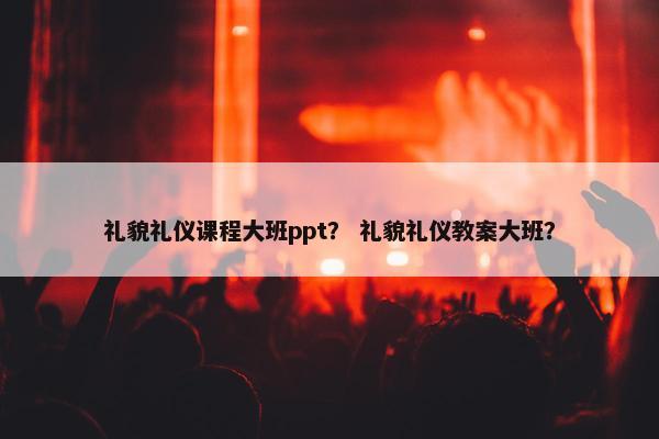 礼貌礼仪课程大班ppt？ 礼貌礼仪教案大班？