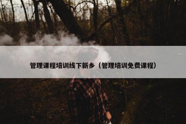 管理课程培训线下新乡（管理培训免费课程）