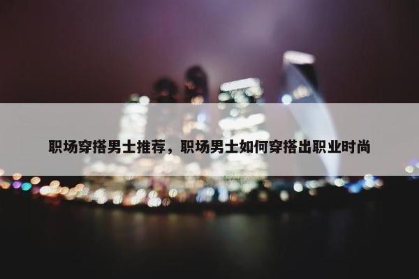 职场穿搭男士推荐，职场男士如何穿搭出职业时尚