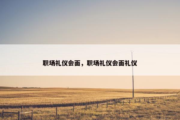 职场礼仪会面，职场礼仪会面礼仪