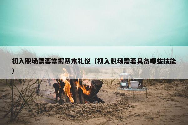初入职场需要掌握基本礼仪（初入职场需要具备哪些技能）