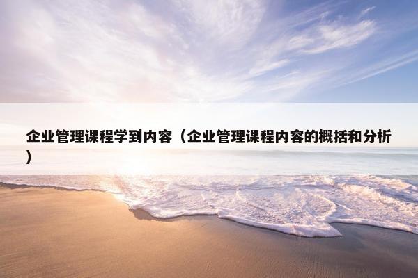 企业管理课程学到内容（企业管理课程内容的概括和分析）