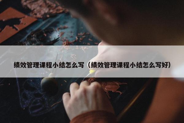 绩效管理课程小结怎么写（绩效管理课程小结怎么写好）