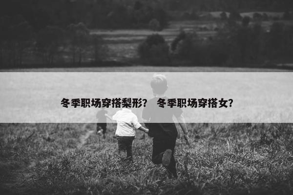 冬季职场穿搭梨形？ 冬季职场穿搭女？