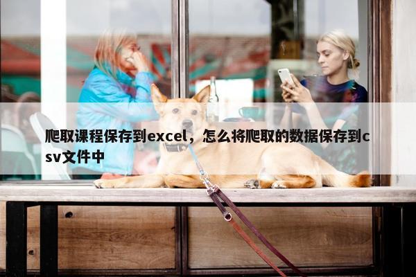 爬取课程保存到excel，怎么将爬取的数据保存到csv文件中