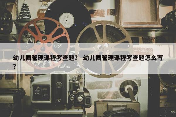 幼儿园管理课程考查题？ 幼儿园管理课程考查题怎么写？