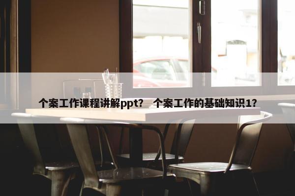 个案工作课程讲解ppt？ 个案工作的基础知识1？