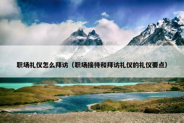 职场礼仪怎么拜访（职场接待和拜访礼仪的礼仪要点）