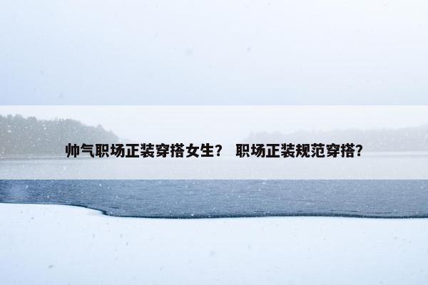 帅气职场正装穿搭女生？ 职场正装规范穿搭？