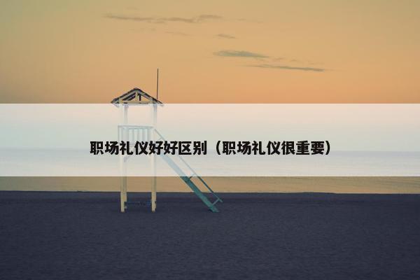 职场礼仪好好区别（职场礼仪很重要）