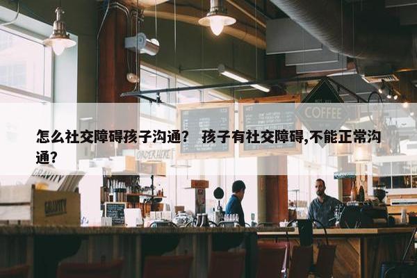 怎么社交障碍孩子沟通？ 孩子有社交障碍,不能正常沟通？