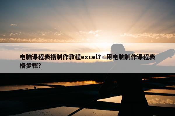 电脑课程表格制作教程excel？ 用电脑制作课程表格步骤？