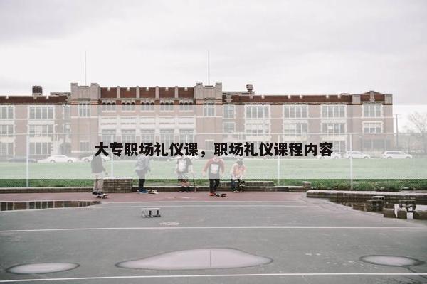大专职场礼仪课，职场礼仪课程内容