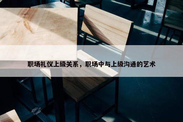职场礼仪上级关系，职场中与上级沟通的艺术