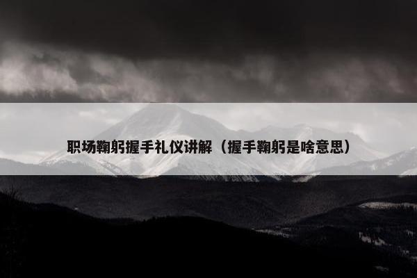 职场鞠躬握手礼仪讲解（握手鞠躬是啥意思）