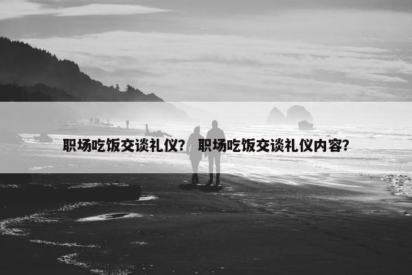 职场吃饭交谈礼仪？ 职场吃饭交谈礼仪内容？