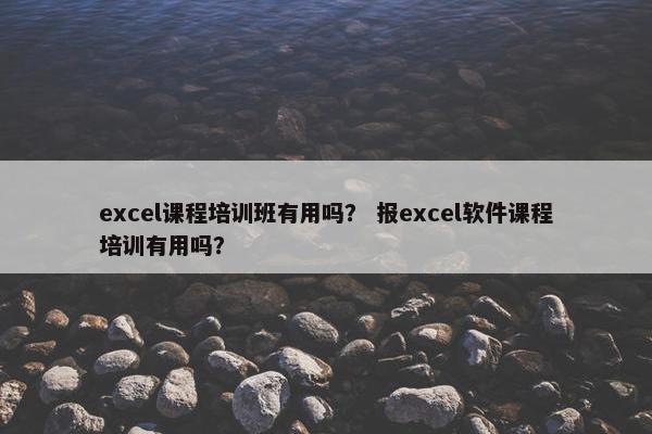 excel课程培训班有用吗？ 报excel软件课程培训有用吗？