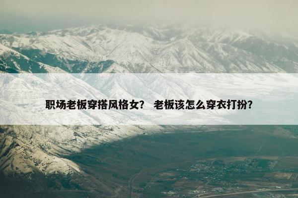 职场老板穿搭风格女？ 老板该怎么穿衣打扮？