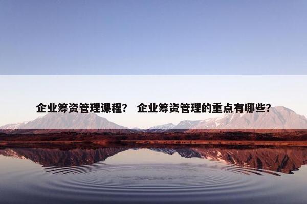 企业筹资管理课程？ 企业筹资管理的重点有哪些？