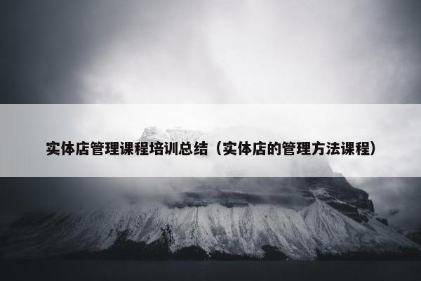 实体店管理课程培训总结（实体店的管理方法课程）