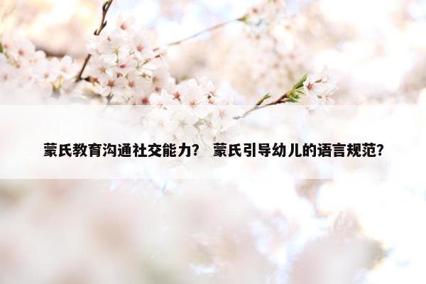 蒙氏教育沟通社交能力？ 蒙氏引导幼儿的语言规范？