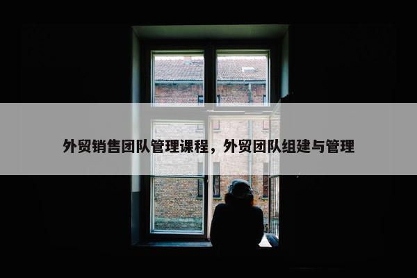 外贸销售团队管理课程，外贸团队组建与管理