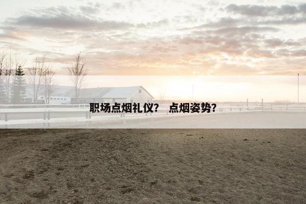 职场点烟礼仪？ 点烟姿势？