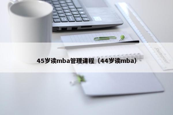 45岁读mba管理课程（44岁读mba）