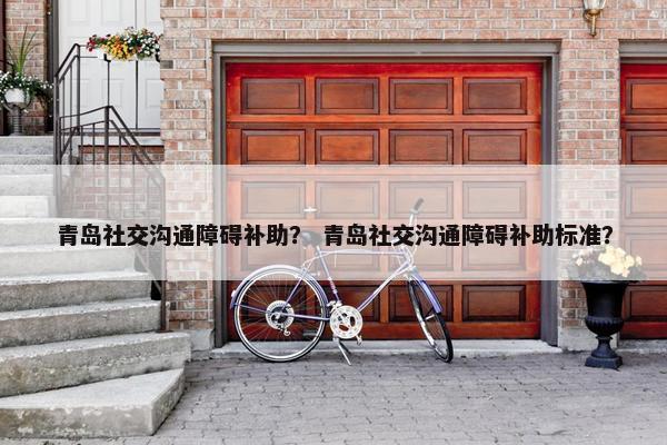 青岛社交沟通障碍补助？ 青岛社交沟通障碍补助标准？