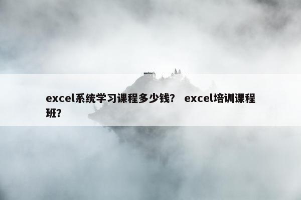 excel系统学习课程多少钱？ excel培训课程班？