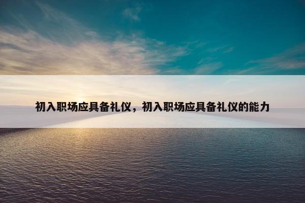 初入职场应具备礼仪，初入职场应具备礼仪的能力