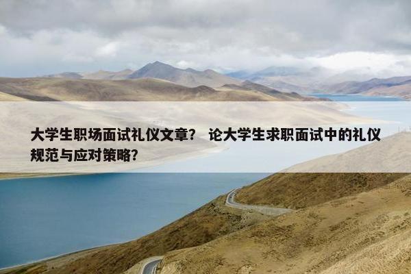 大学生职场面试礼仪文章？ 论大学生求职面试中的礼仪规范与应对策略？