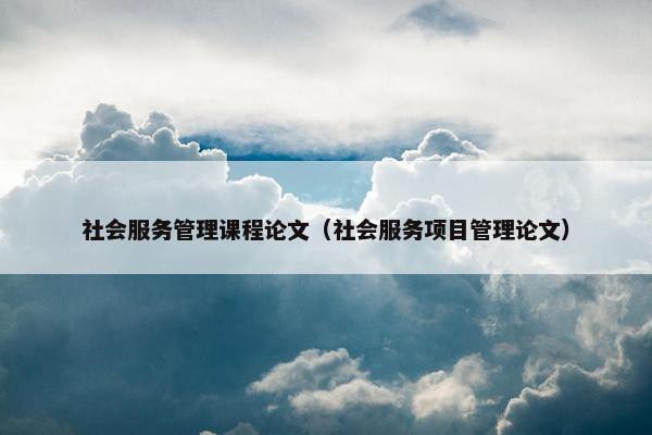 社会服务管理课程论文（社会服务项目管理论文）