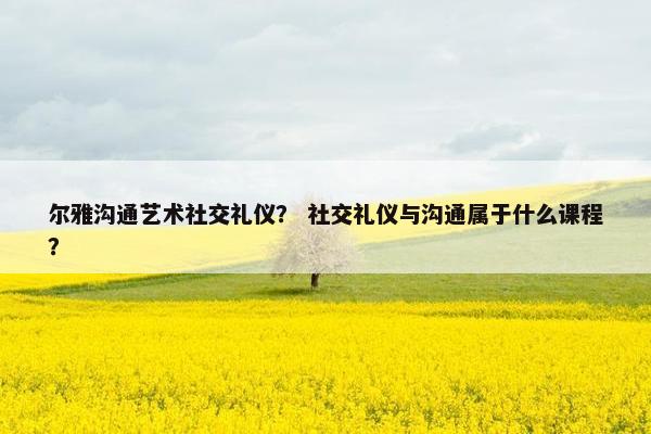 尔雅沟通艺术社交礼仪？ 社交礼仪与沟通属于什么课程？