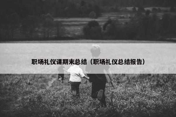 职场礼仪课期末总结（职场礼仪总结报告）