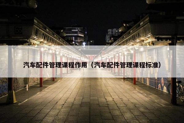 汽车配件管理课程作用（汽车配件管理课程标准）