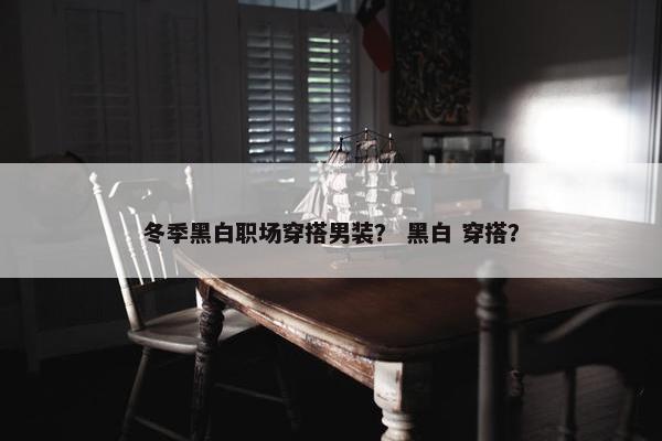冬季黑白职场穿搭男装？ 黑白 穿搭？