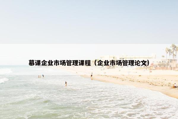 慕课企业市场管理课程（企业市场管理论文）