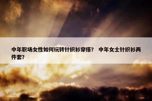 中年职场女性如何玩转针织衫穿搭？ 中年女士针织衫两件套？