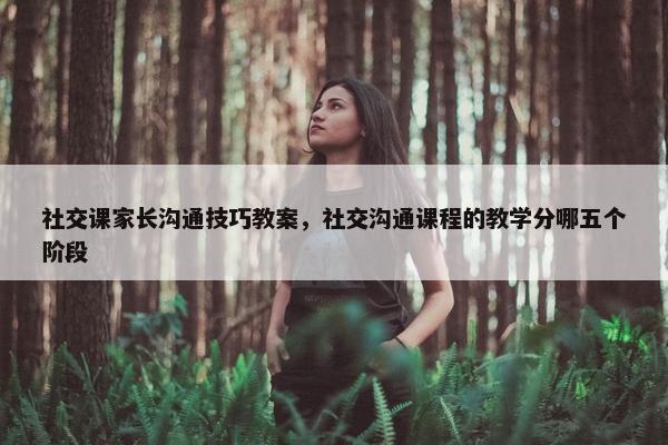 社交课家长沟通技巧教案，社交沟通课程的教学分哪五个阶段