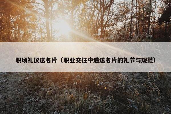 职场礼仪送名片（职业交往中递送名片的礼节与规范）