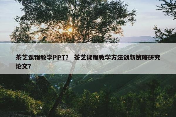茶艺课程教学PPT？ 茶艺课程教学方法创新策略研究论文？