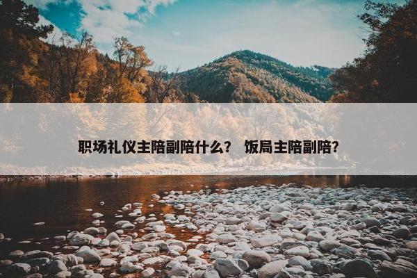 职场礼仪主陪副陪什么？ 饭局主陪副陪？