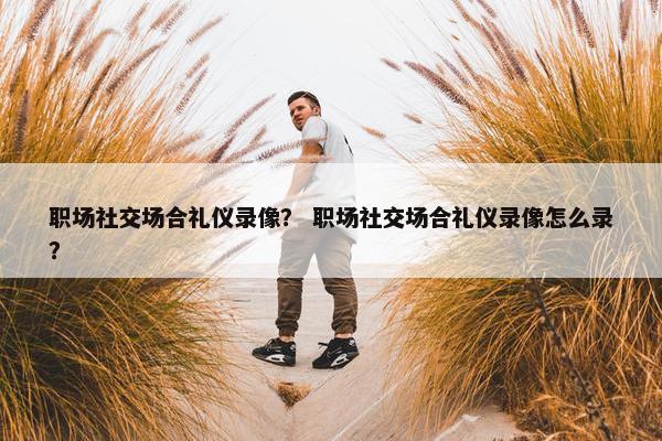 职场社交场合礼仪录像？ 职场社交场合礼仪录像怎么录？