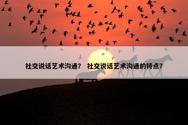 社交说话艺术沟通？ 社交说话艺术沟通的特点？