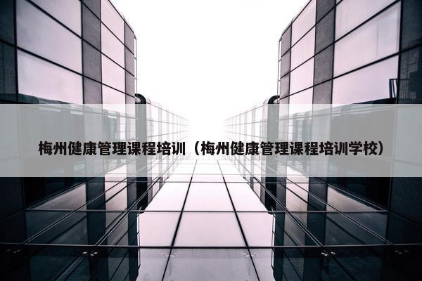 梅州健康管理课程培训（梅州健康管理课程培训学校）